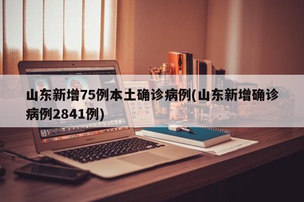 山东新增75例本土确诊病例(山东新增确诊病例2841例)