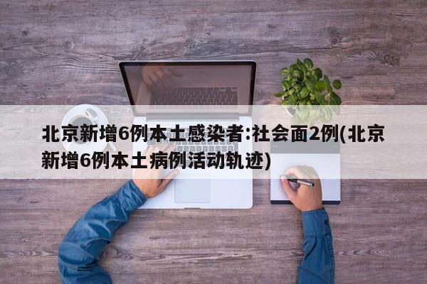 北京新增6例本土感染者:社会面2例(北京新增6例本土病例活动轨迹)