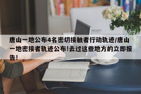 唐山一地公布4名密切接触者行动轨迹/唐山一地密接者轨迹公布!去过这些地方的立即报告!