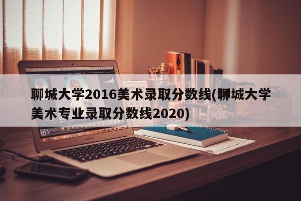 聊城大学2016美术录取分数线(聊城大学美术专业录取分数线2020)