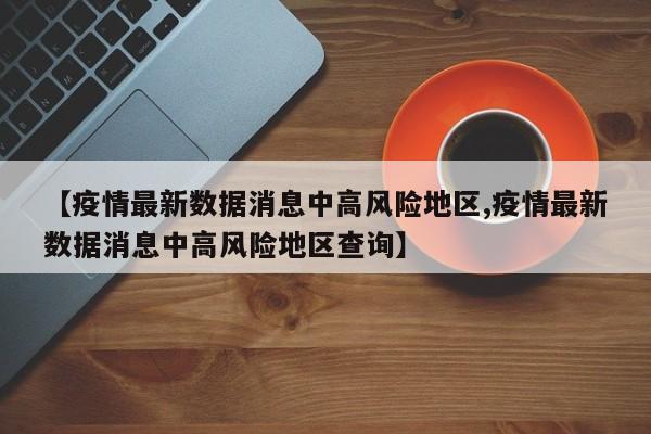 【疫情最新数据消息中高风险地区,疫情最新数据消息中高风险地区查询】