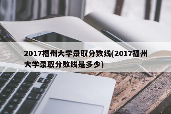 2017福州大学录取分数线(2017福州大学录取分数线是多少)