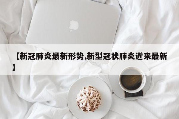 【新冠肺炎最新形势,新型冠状肺炎近来最新】