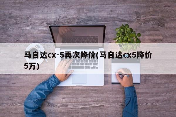马自达cx-5再次降价(马自达cx5降价5万)