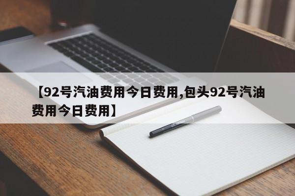 【92号汽油费用今日费用,包头92号汽油费用今日费用】