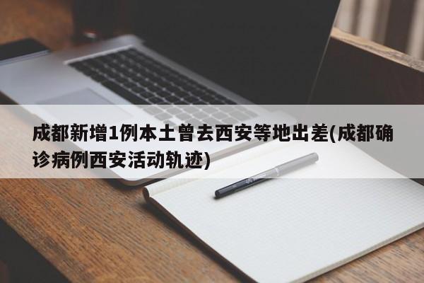 成都新增1例本土曾去西安等地出差(成都确诊病例西安活动轨迹)