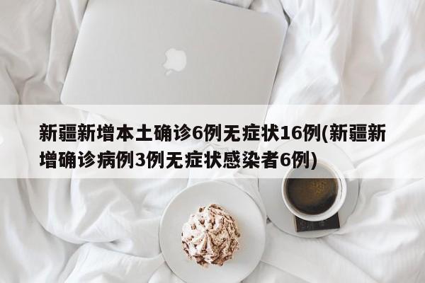 新疆新增本土确诊6例无症状16例(新疆新增确诊病例3例无症状感染者6例)