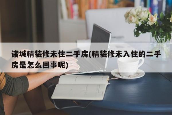 诸城精装修未住二手房(精装修未入住的二手房是怎么回事呢)