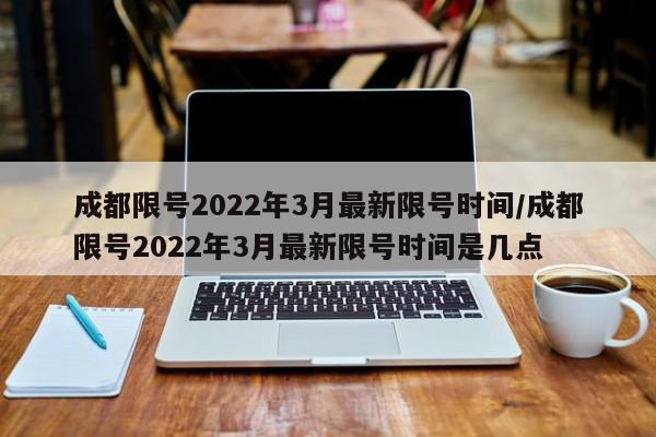 成都限号2022年3月最新限号时间/成都限号2022年3月最新限号时间是几点
