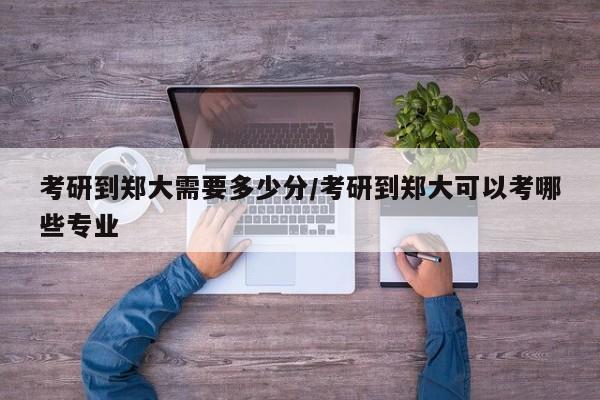 考研到郑大需要多少分/考研到郑大可以考哪些专业