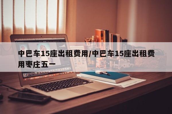 中巴车15座出租费用/中巴车15座出租费用枣庄五一
