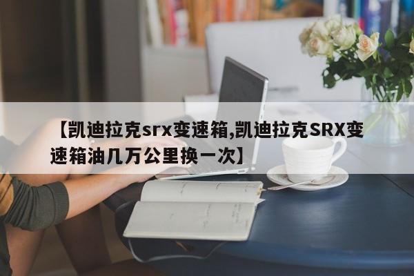 【凯迪拉克srx变速箱,凯迪拉克SRX变速箱油几万公里换一次】
