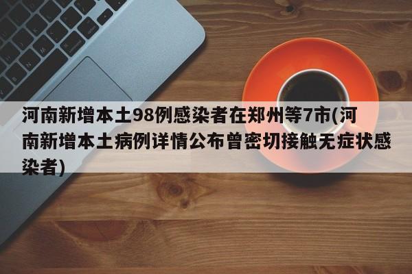 河南新增本土98例感染者在郑州等7市(河南新增本土病例详情公布曾密切接触无症状感染者)