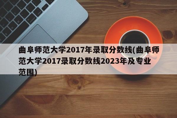 曲阜师范大学2017年录取分数线(曲阜师范大学2017录取分数线2023年及专业范围)
