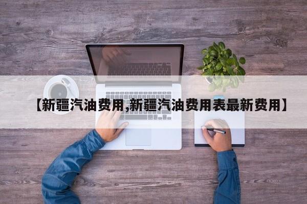 【新疆汽油费用,新疆汽油费用表最新费用】