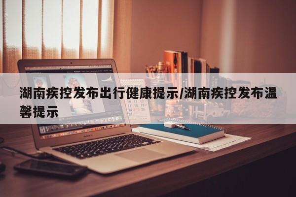 湖南疾控发布出行健康提示/湖南疾控发布温馨提示