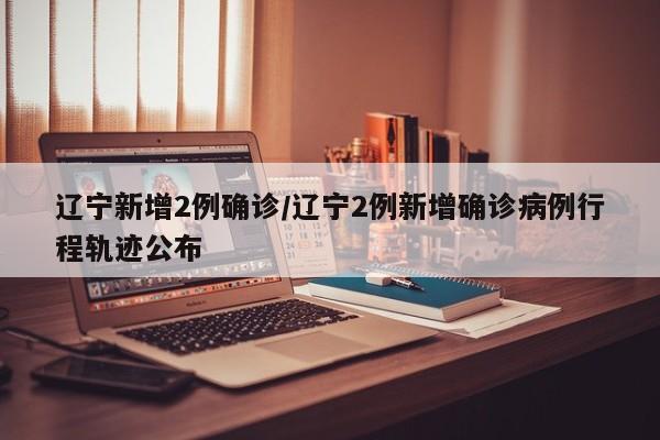 辽宁新增2例确诊/辽宁2例新增确诊病例行程轨迹公布