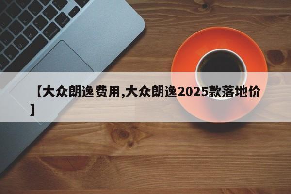 【大众朗逸费用,大众朗逸2025款落地价】