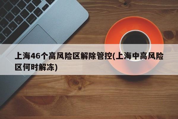 上海46个高风险区解除管控(上海中高风险区何时解冻)