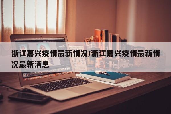 浙江嘉兴疫情最新情况/浙江嘉兴疫情最新情况最新消息