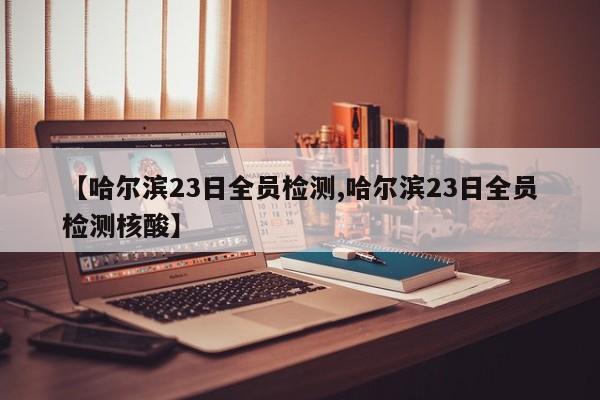 【哈尔滨23日全员检测,哈尔滨23日全员检测核酸】
