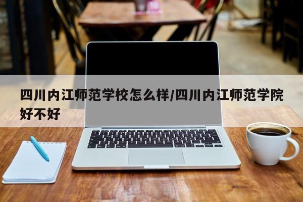 四川内江师范学校怎么样/四川内江师范学院好不好