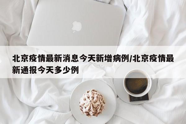 北京疫情最新消息今天新增病例/北京疫情最新通报今天多少例