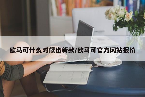 欧马可什么时候出新款/欧马可官方网站报价