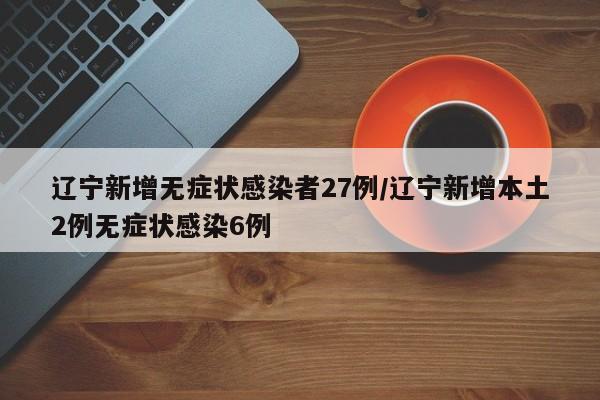辽宁新增无症状感染者27例/辽宁新增本土2例无症状感染6例
