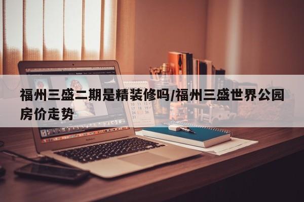 福州三盛二期是精装修吗/福州三盛世界公园房价走势