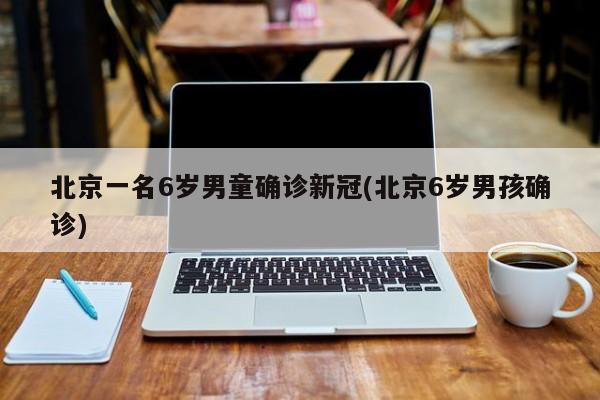 北京一名6岁男童确诊新冠(北京6岁男孩确诊)