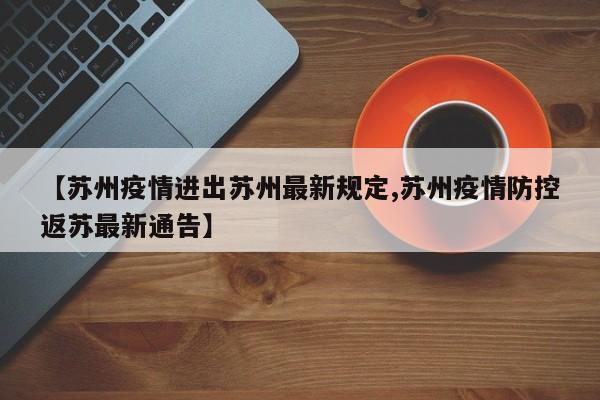 【苏州疫情进出苏州最新规定,苏州疫情防控返苏最新通告】