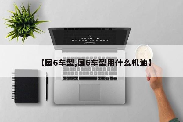 【国6车型,国6车型用什么机油】