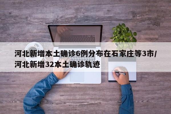 河北新增本土确诊6例分布在石家庄等3市/河北新增32本土确诊轨迹