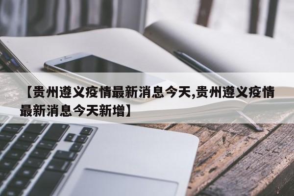 【贵州遵义疫情最新消息今天,贵州遵义疫情最新消息今天新增】