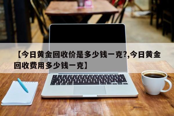 【今日黄金回收价是多少钱一克?,今日黄金回收费用多少钱一克】