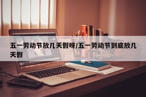 五一劳动节放几天假呀/五一劳动节到底放几天假