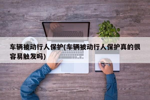 车辆被动行人保护(车辆被动行人保护真的很容易触发吗)