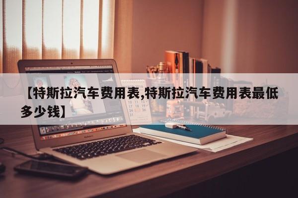 【特斯拉汽车费用表,特斯拉汽车费用表最低多少钱】
