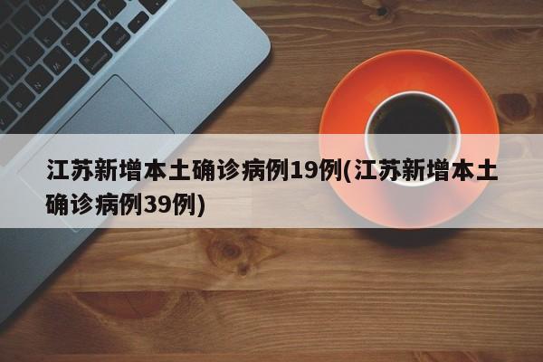 江苏新增本土确诊病例19例(江苏新增本土确诊病例39例)