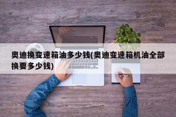 奥迪换变速箱油多少钱(奥迪变速箱机油全部换要多少钱)
