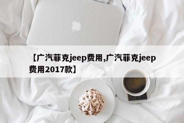【广汽菲克jeep费用,广汽菲克jeep费用2017款】