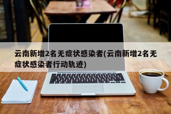 云南新增2名无症状感染者(云南新增2名无症状感染者行动轨迹)