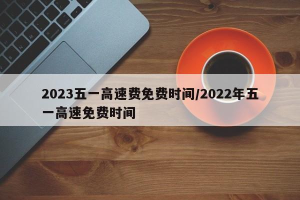 2023五一高速费免费时间/2022年五一高速免费时间