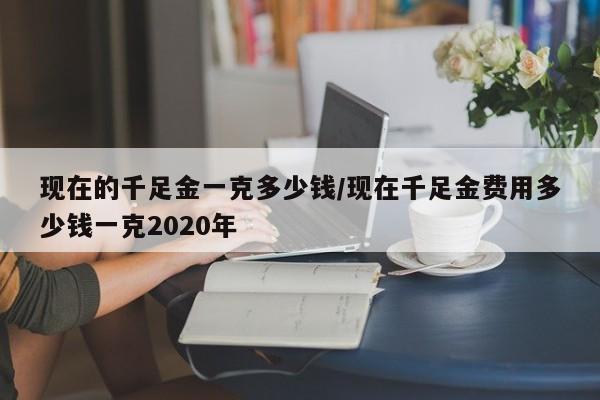 现在的千足金一克多少钱/现在千足金费用多少钱一克2020年