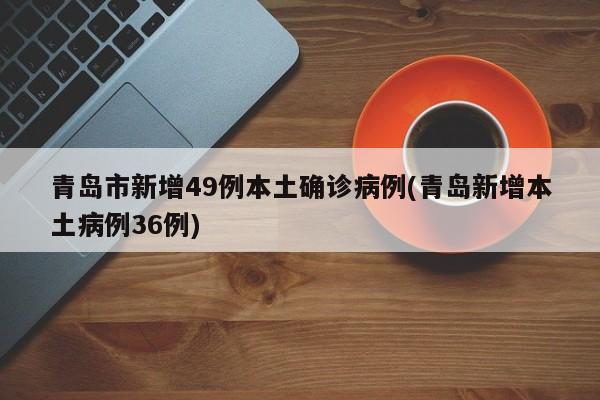青岛市新增49例本土确诊病例(青岛新增本土病例36例)