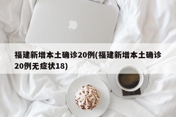 福建新增本土确诊20例(福建新增本土确诊20例无症状18)