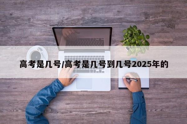 高考是几号/高考是几号到几号2025年的