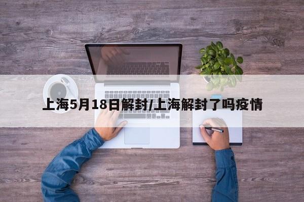 上海5月18日解封/上海解封了吗疫情