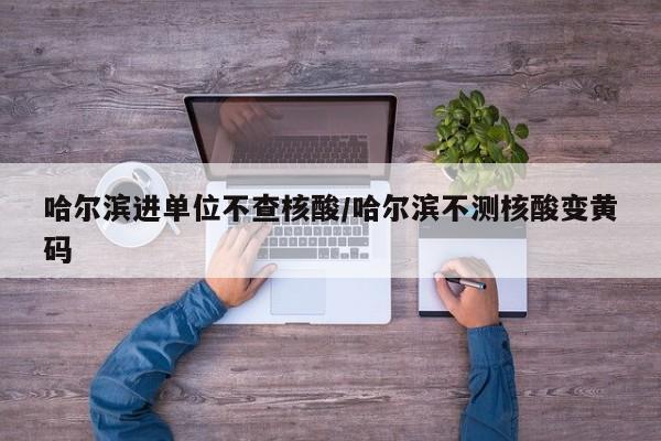 哈尔滨进单位不查核酸/哈尔滨不测核酸变黄码
